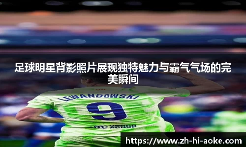 足球明星背影照片展现独特魅力与霸气气场的完美瞬间